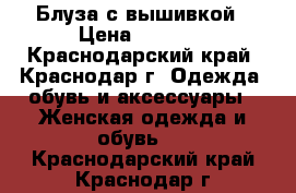 Блуза с вышивкой › Цена ­ 3 000 - Краснодарский край, Краснодар г. Одежда, обувь и аксессуары » Женская одежда и обувь   . Краснодарский край,Краснодар г.